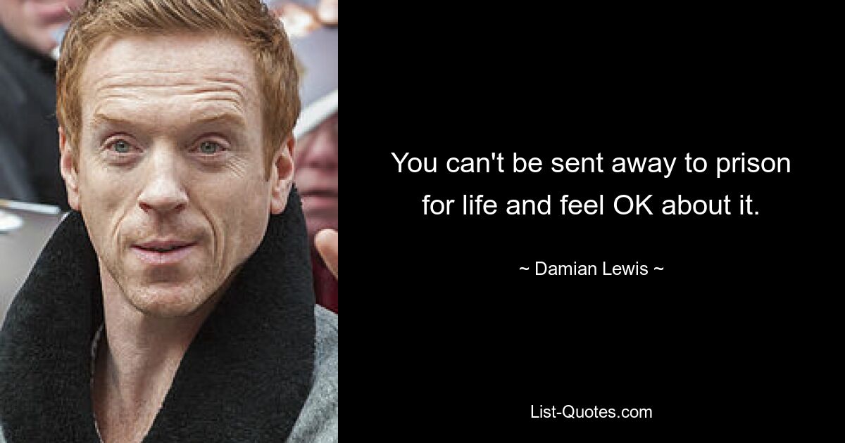 You can't be sent away to prison for life and feel OK about it. — © Damian Lewis