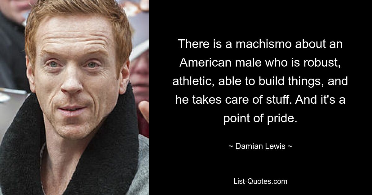 There is a machismo about an American male who is robust, athletic, able to build things, and he takes care of stuff. And it's a point of pride. — © Damian Lewis