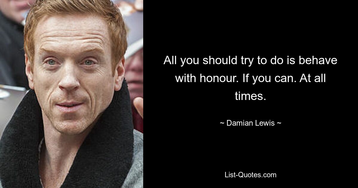 All you should try to do is behave with honour. If you can. At all times. — © Damian Lewis