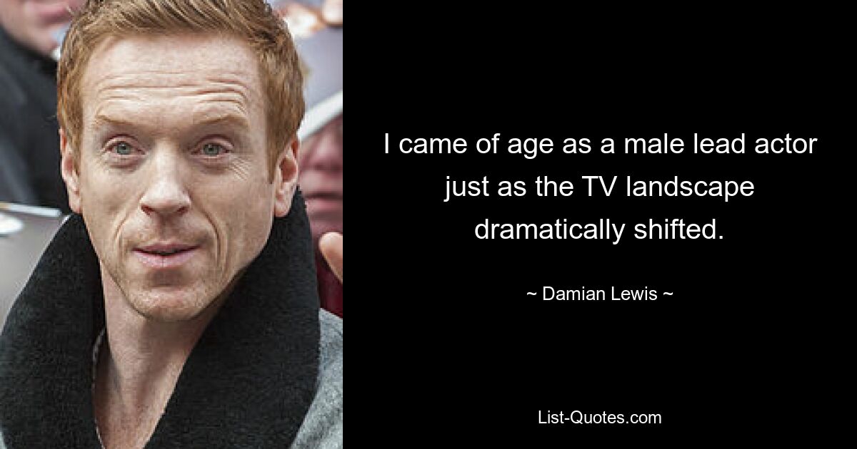 I came of age as a male lead actor just as the TV landscape dramatically shifted. — © Damian Lewis