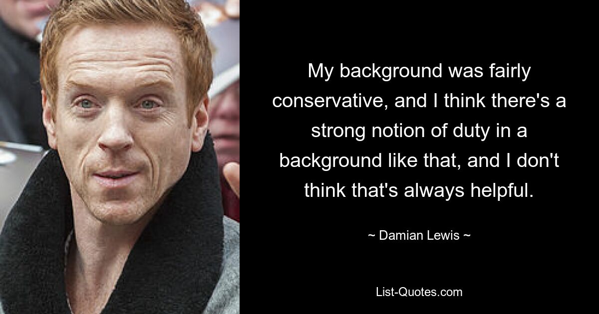 My background was fairly conservative, and I think there's a strong notion of duty in a background like that, and I don't think that's always helpful. — © Damian Lewis