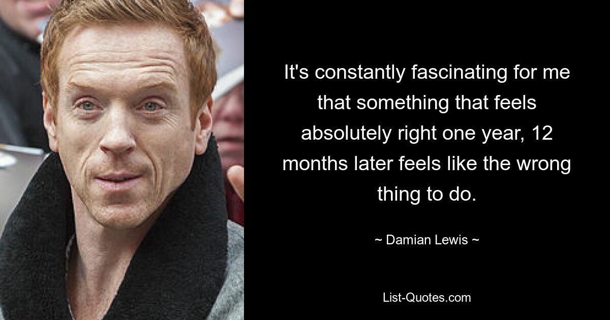 It's constantly fascinating for me that something that feels absolutely right one year, 12 months later feels like the wrong thing to do. — © Damian Lewis