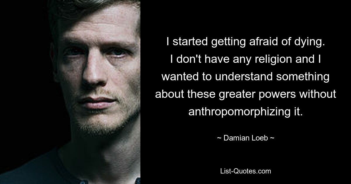 I started getting afraid of dying. I don't have any religion and I wanted to understand something about these greater powers without anthropomorphizing it. — © Damian Loeb