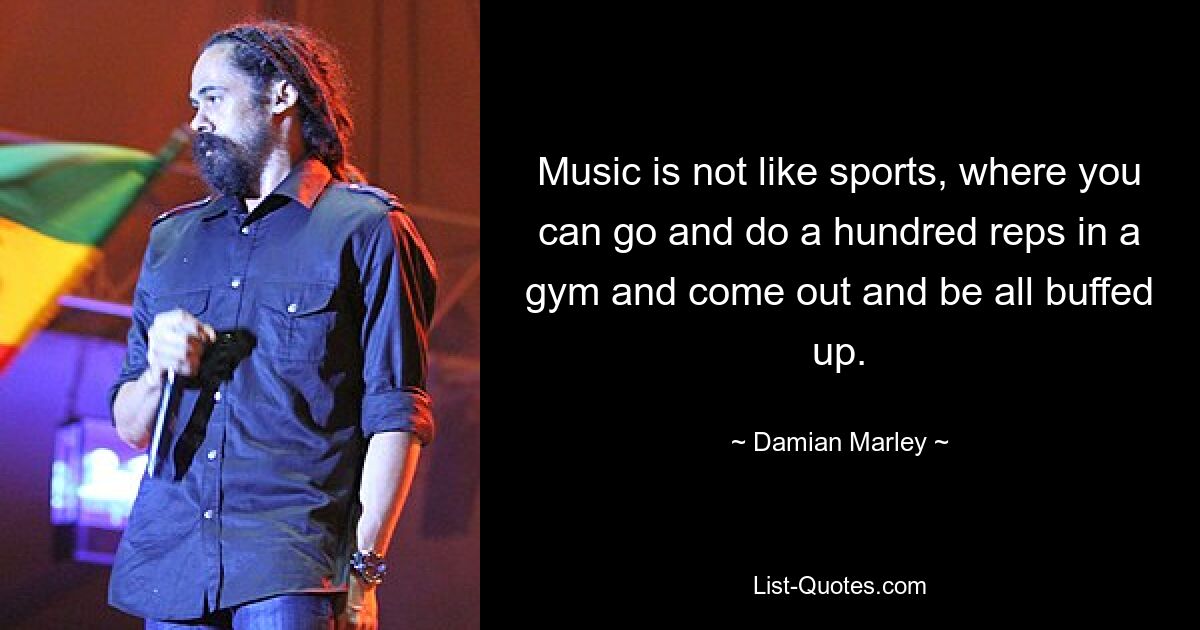 Music is not like sports, where you can go and do a hundred reps in a gym and come out and be all buffed up. — © Damian Marley