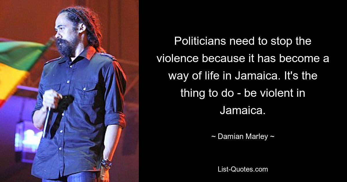 Politicians need to stop the violence because it has become a way of life in Jamaica. It's the thing to do - be violent in Jamaica. — © Damian Marley