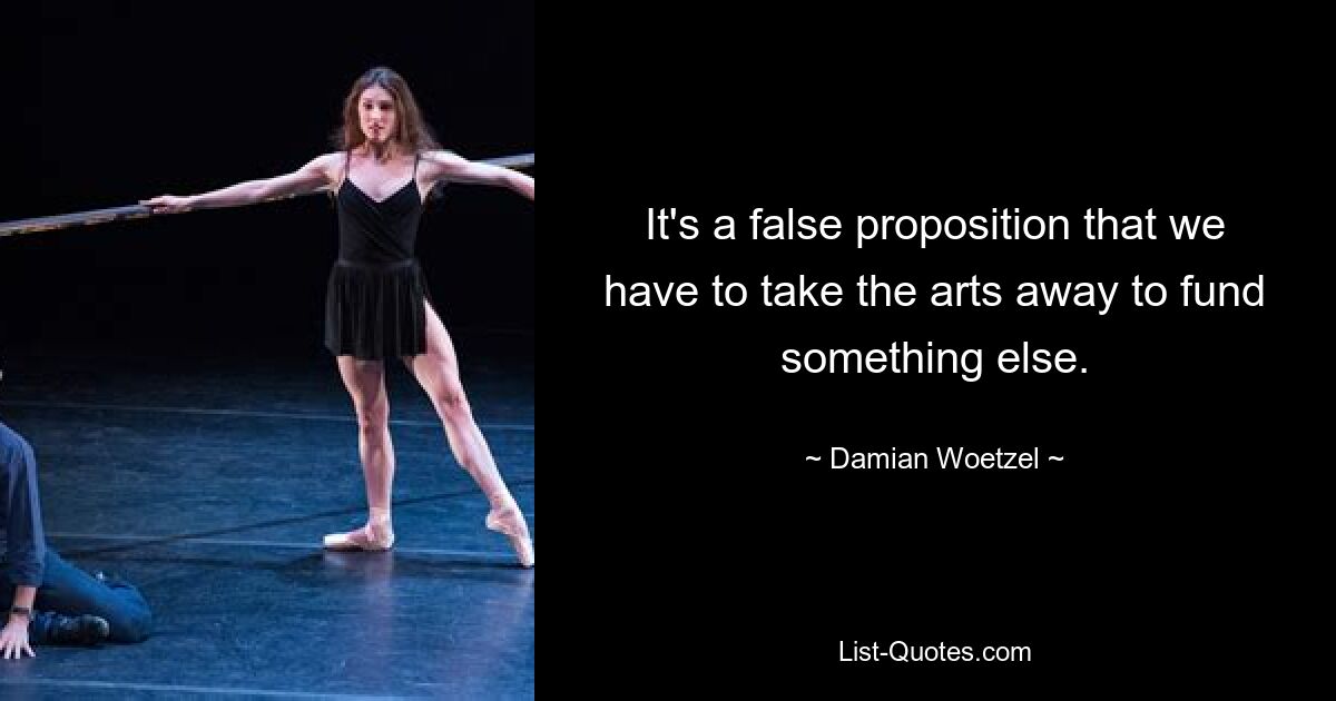 It's a false proposition that we have to take the arts away to fund something else. — © Damian Woetzel