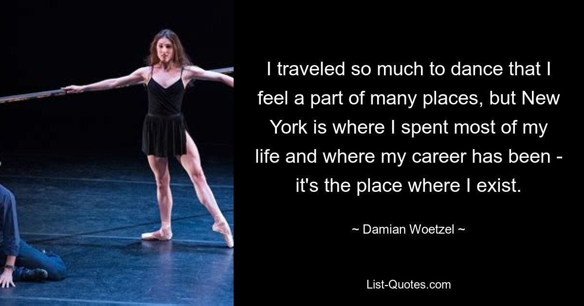 I traveled so much to dance that I feel a part of many places, but New York is where I spent most of my life and where my career has been - it's the place where I exist. — © Damian Woetzel