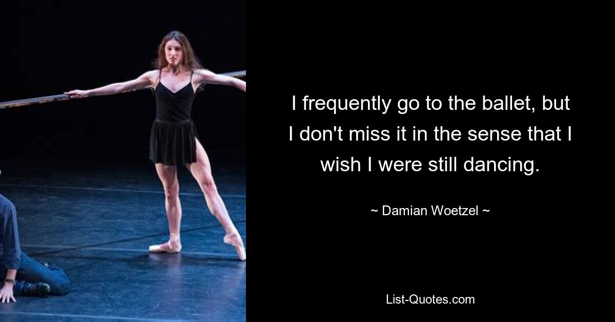 I frequently go to the ballet, but I don't miss it in the sense that I wish I were still dancing. — © Damian Woetzel