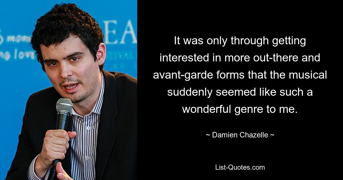 It was only through getting interested in more out-there and avant-garde forms that the musical suddenly seemed like such a wonderful genre to me. — © Damien Chazelle