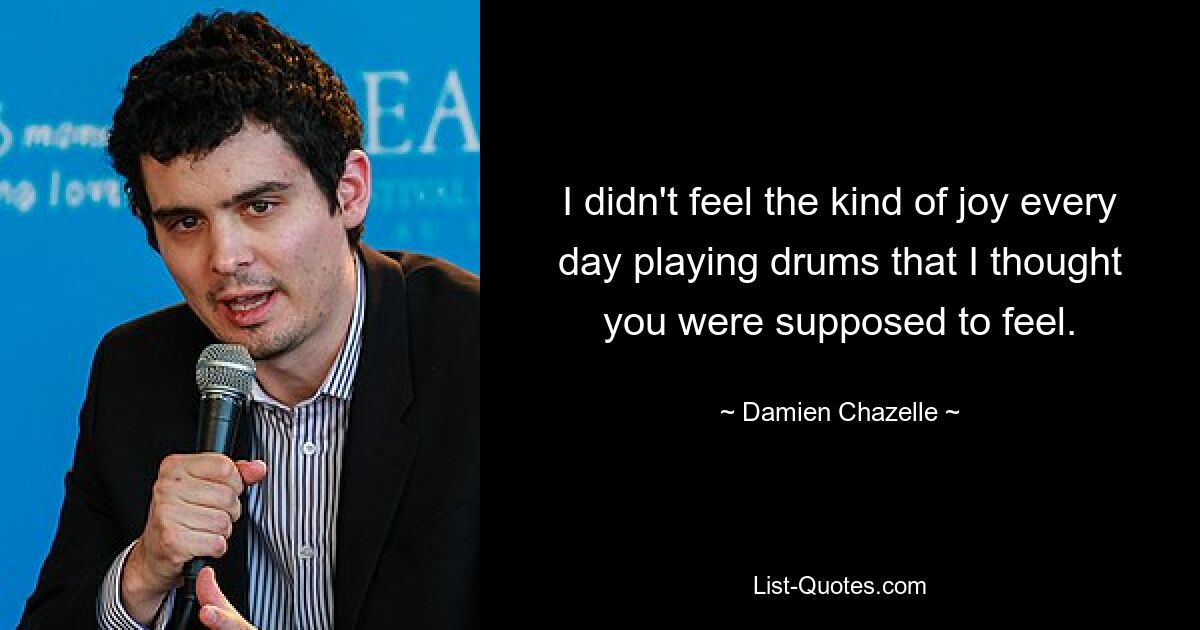 I didn't feel the kind of joy every day playing drums that I thought you were supposed to feel. — © Damien Chazelle