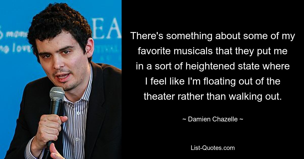 There's something about some of my favorite musicals that they put me in a sort of heightened state where I feel like I'm floating out of the theater rather than walking out. — © Damien Chazelle