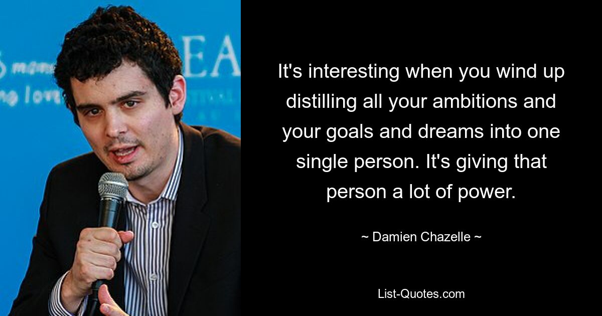 It's interesting when you wind up distilling all your ambitions and your goals and dreams into one single person. It's giving that person a lot of power. — © Damien Chazelle