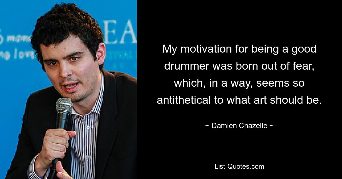 My motivation for being a good drummer was born out of fear, which, in a way, seems so antithetical to what art should be. — © Damien Chazelle