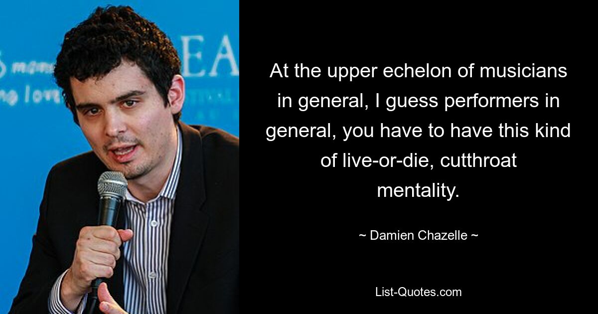 At the upper echelon of musicians in general, I guess performers in general, you have to have this kind of live-or-die, cutthroat mentality. — © Damien Chazelle