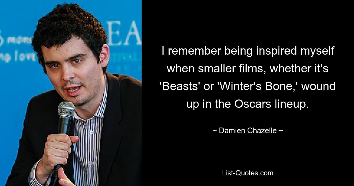 I remember being inspired myself when smaller films, whether it's 'Beasts' or 'Winter's Bone,' wound up in the Oscars lineup. — © Damien Chazelle