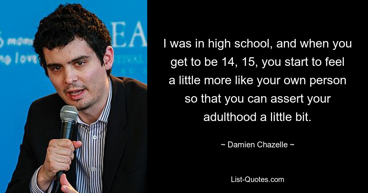 I was in high school, and when you get to be 14, 15, you start to feel a little more like your own person so that you can assert your adulthood a little bit. — © Damien Chazelle