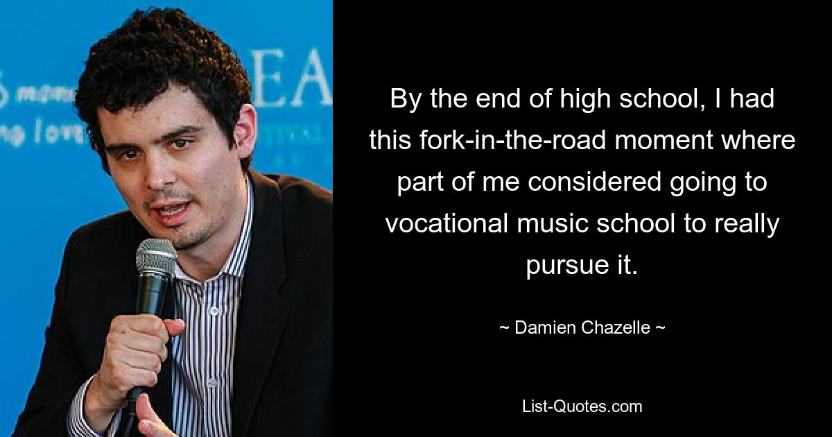 By the end of high school, I had this fork-in-the-road moment where part of me considered going to vocational music school to really pursue it. — © Damien Chazelle