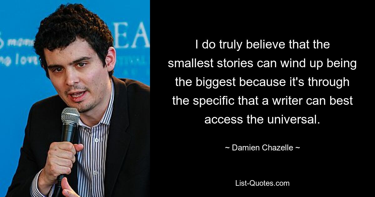 I do truly believe that the smallest stories can wind up being the biggest because it's through the specific that a writer can best access the universal. — © Damien Chazelle