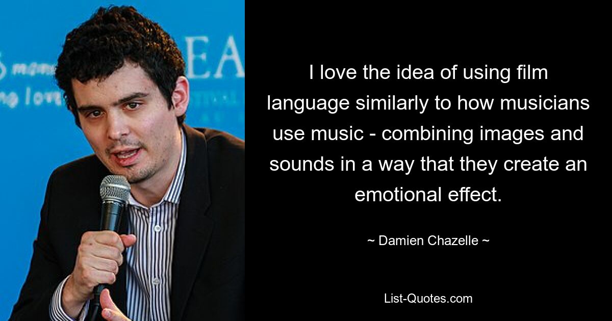 I love the idea of using film language similarly to how musicians use music - combining images and sounds in a way that they create an emotional effect. — © Damien Chazelle