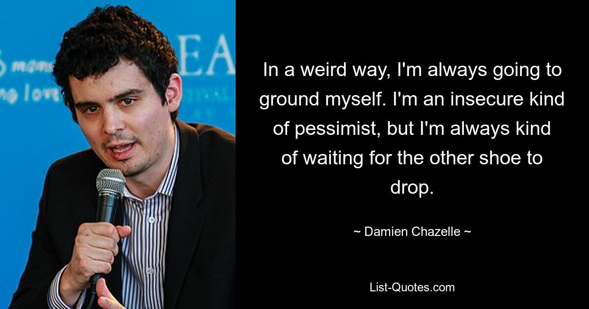 In a weird way, I'm always going to ground myself. I'm an insecure kind of pessimist, but I'm always kind of waiting for the other shoe to drop. — © Damien Chazelle