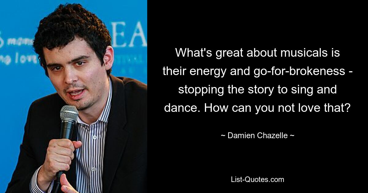 What's great about musicals is their energy and go-for-brokeness - stopping the story to sing and dance. How can you not love that? — © Damien Chazelle