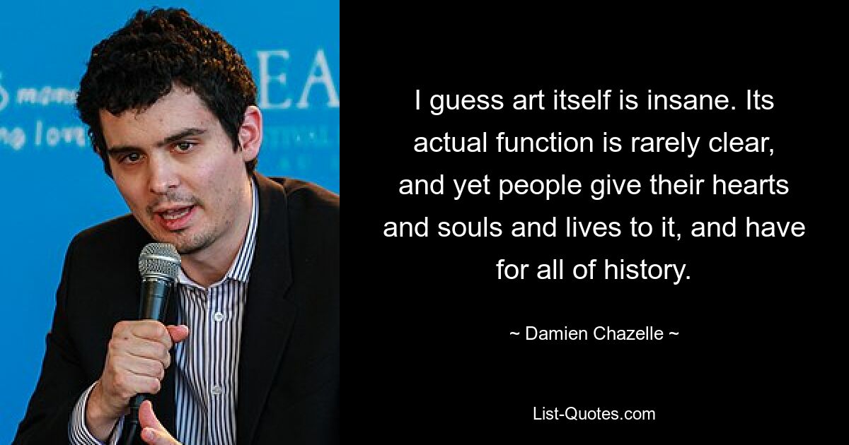 I guess art itself is insane. Its actual function is rarely clear, and yet people give their hearts and souls and lives to it, and have for all of history. — © Damien Chazelle