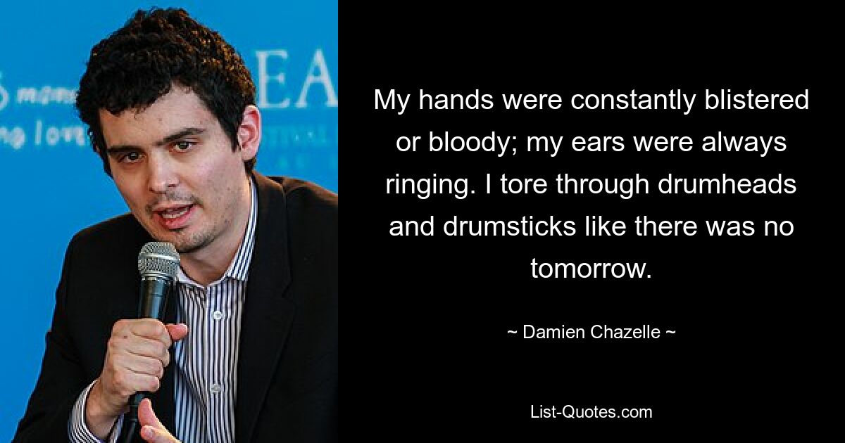 My hands were constantly blistered or bloody; my ears were always ringing. I tore through drumheads and drumsticks like there was no tomorrow. — © Damien Chazelle