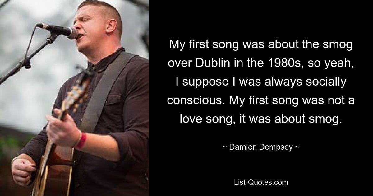 My first song was about the smog over Dublin in the 1980s, so yeah, I suppose I was always socially conscious. My first song was not a love song, it was about smog. — © Damien Dempsey