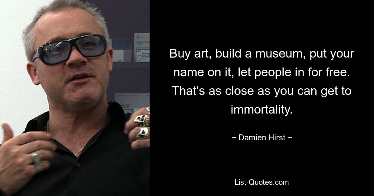 Buy art, build a museum, put your name on it, let people in for free. That's as close as you can get to immortality. — © Damien Hirst