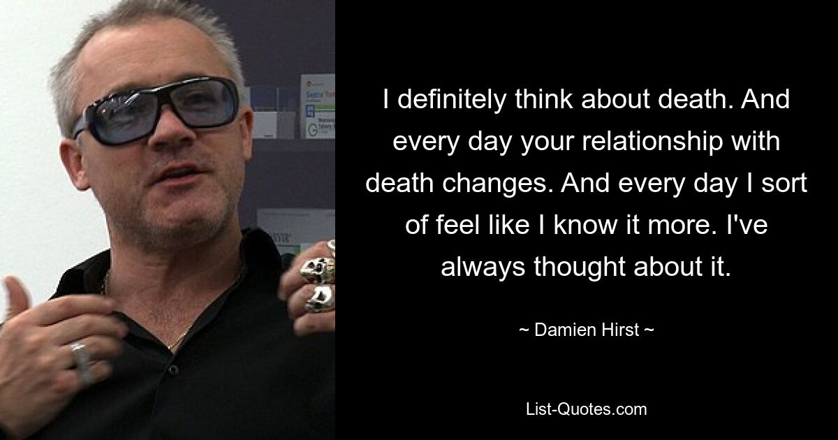 I definitely think about death. And every day your relationship with death changes. And every day I sort of feel like I know it more. I've always thought about it. — © Damien Hirst