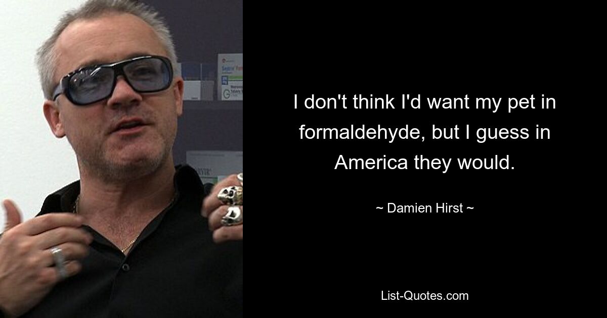 I don't think I'd want my pet in formaldehyde, but I guess in America they would. — © Damien Hirst