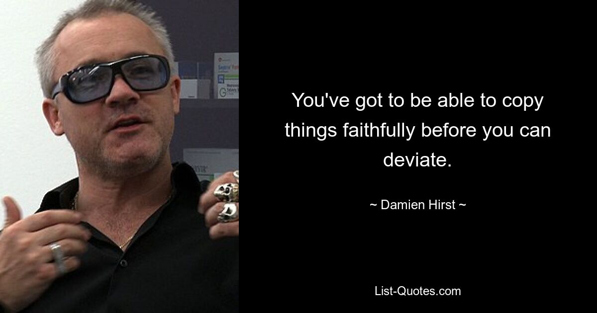 You've got to be able to copy things faithfully before you can deviate. — © Damien Hirst