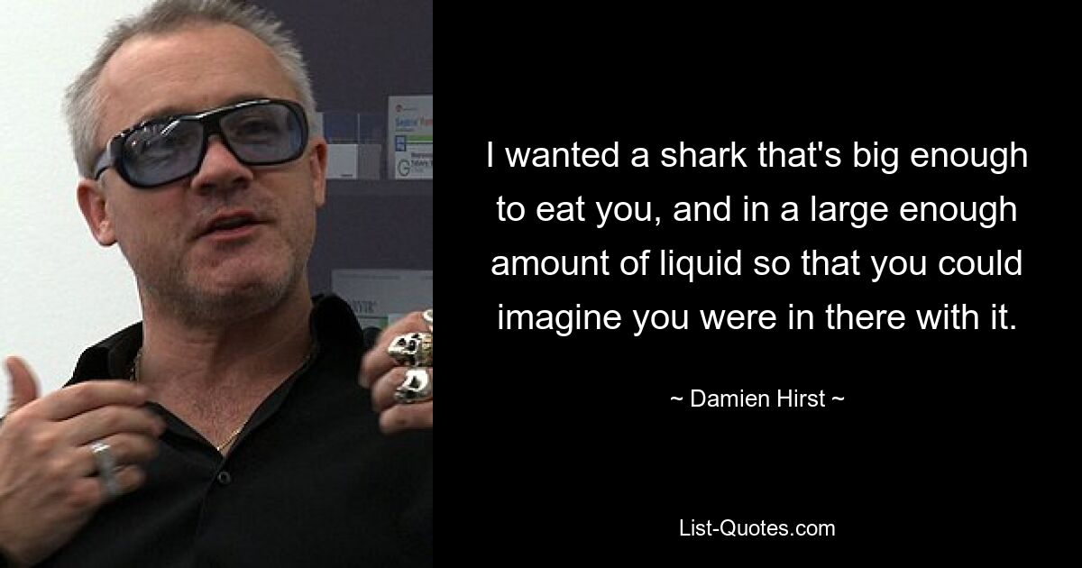 I wanted a shark that's big enough to eat you, and in a large enough amount of liquid so that you could imagine you were in there with it. — © Damien Hirst