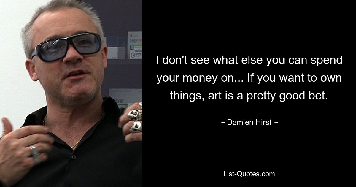 I don't see what else you can spend your money on... If you want to own things, art is a pretty good bet. — © Damien Hirst