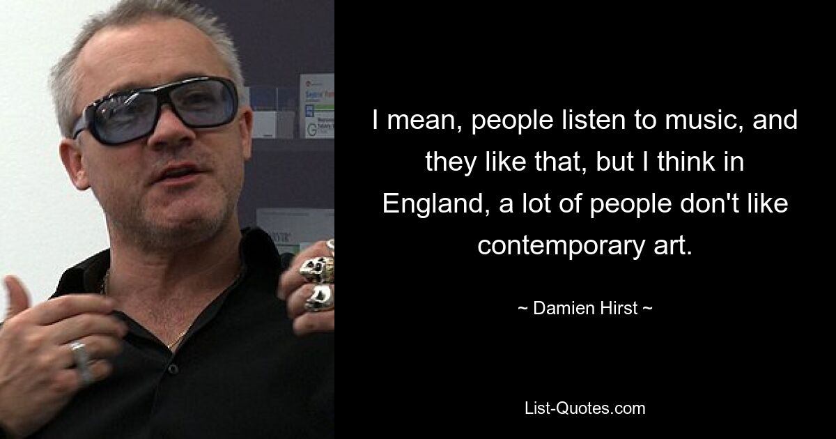 I mean, people listen to music, and they like that, but I think in England, a lot of people don't like contemporary art. — © Damien Hirst