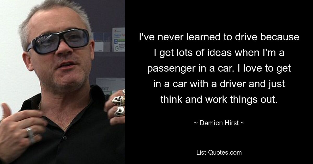 I've never learned to drive because I get lots of ideas when I'm a passenger in a car. I love to get in a car with a driver and just think and work things out. — © Damien Hirst