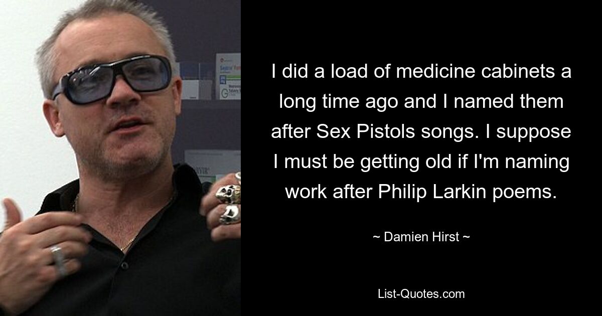 I did a load of medicine cabinets a long time ago and I named them after Sex Pistols songs. I suppose I must be getting old if I'm naming work after Philip Larkin poems. — © Damien Hirst