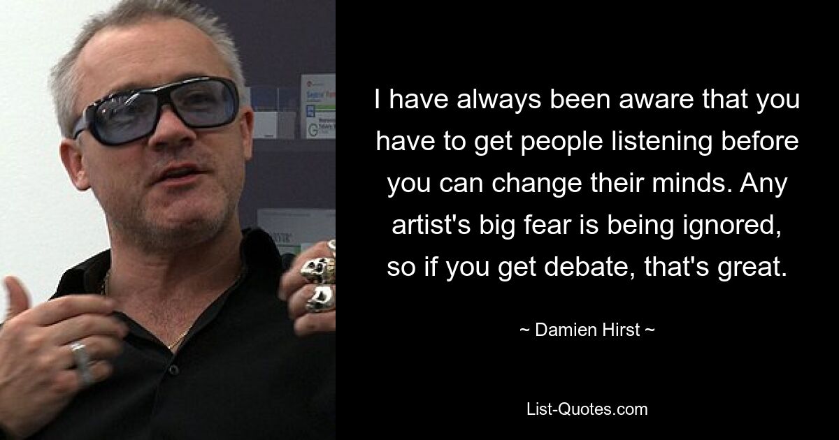 I have always been aware that you have to get people listening before you can change their minds. Any artist's big fear is being ignored, so if you get debate, that's great. — © Damien Hirst