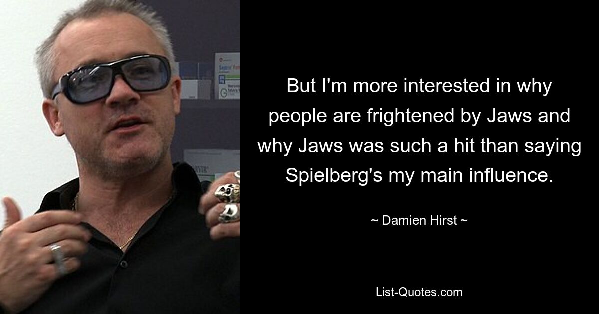 But I'm more interested in why people are frightened by Jaws and why Jaws was such a hit than saying Spielberg's my main influence. — © Damien Hirst