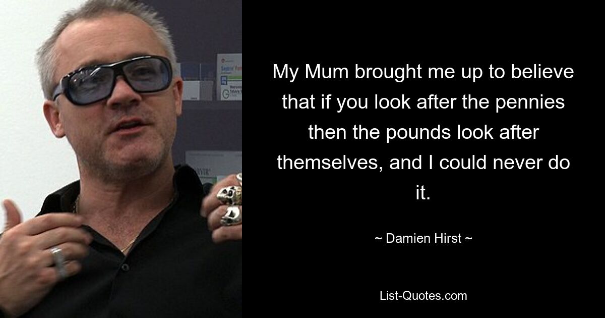 My Mum brought me up to believe that if you look after the pennies then the pounds look after themselves, and I could never do it. — © Damien Hirst