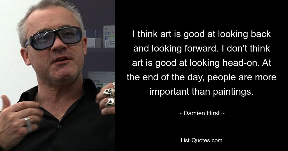 I think art is good at looking back and looking forward. I don't think art is good at looking head-on. At the end of the day, people are more important than paintings. — © Damien Hirst