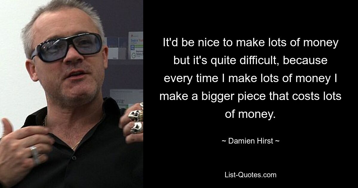 It'd be nice to make lots of money but it's quite difficult, because every time I make lots of money I make a bigger piece that costs lots of money. — © Damien Hirst