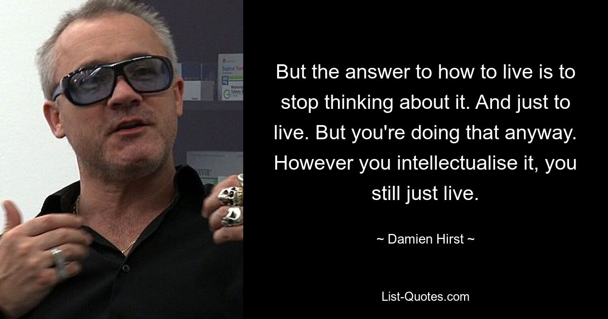 But the answer to how to live is to stop thinking about it. And just to live. But you're doing that anyway. However you intellectualise it, you still just live. — © Damien Hirst