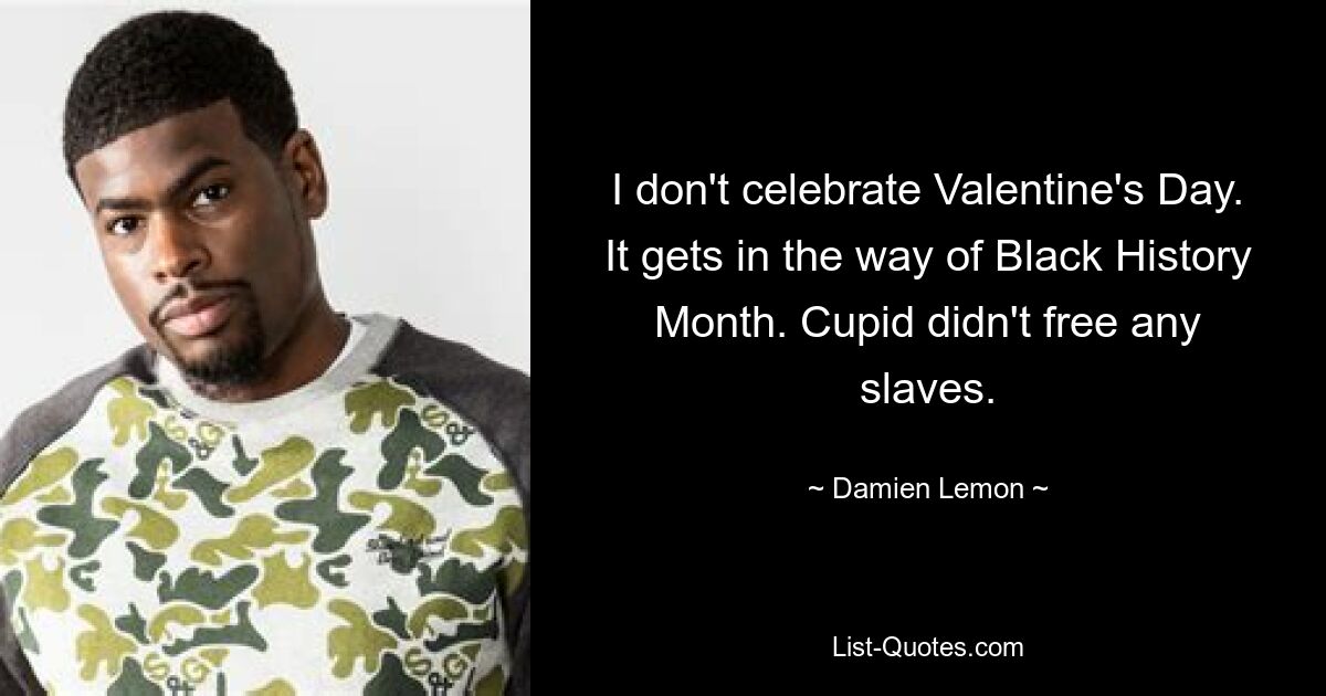 I don't celebrate Valentine's Day. It gets in the way of Black History Month. Cupid didn't free any slaves. — © Damien Lemon