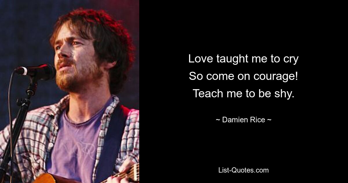 Love taught me to cry
So come on courage!
Teach me to be shy. — © Damien Rice