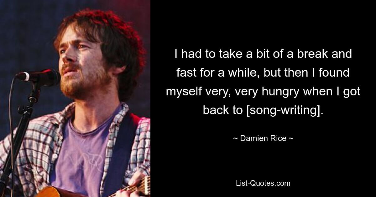 I had to take a bit of a break and fast for a while, but then I found myself very, very hungry when I got back to [song-writing]. — © Damien Rice