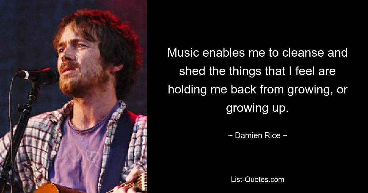 Music enables me to cleanse and shed the things that I feel are holding me back from growing, or growing up. — © Damien Rice