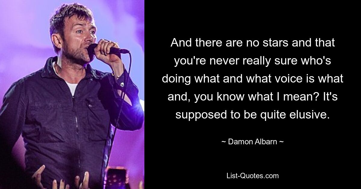 And there are no stars and that you're never really sure who's doing what and what voice is what and, you know what I mean? It's supposed to be quite elusive. — © Damon Albarn