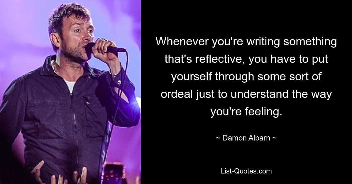 Whenever you're writing something that's reflective, you have to put yourself through some sort of ordeal just to understand the way you're feeling. — © Damon Albarn