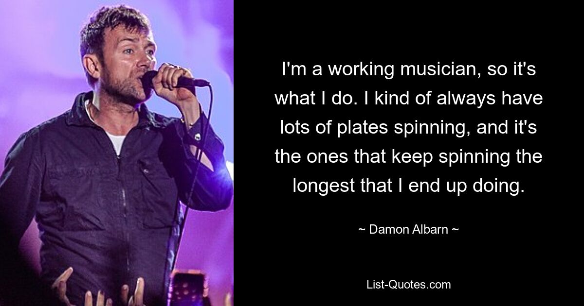 I'm a working musician, so it's what I do. I kind of always have lots of plates spinning, and it's the ones that keep spinning the longest that I end up doing. — © Damon Albarn